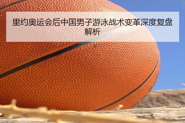 里约奥运会后中国男子游泳战术变革深度复盘解析