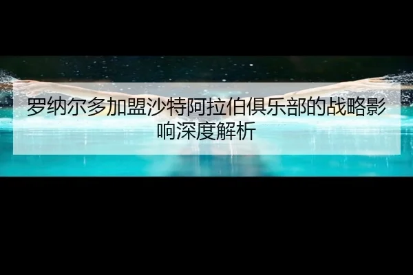 罗纳尔多加盟沙特阿拉伯俱乐部的战略影响深度解析