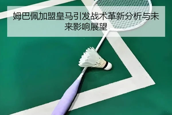 姆巴佩加盟皇马引发战术革新分析与未来影响展望