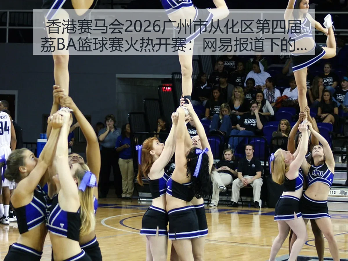香港赛马会2026广州市从化区第四届荔BA篮球赛火热开赛:下的赛事价值与城市体育观察